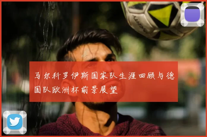 马尔科罗伊斯国家队生涯回顾与德国队欧洲杯前景展望