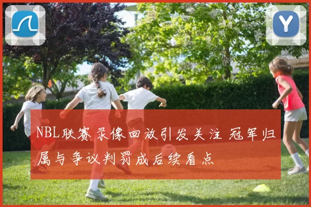 NBL联赛录像回放引发关注 冠军归属与争议判罚成后续看点