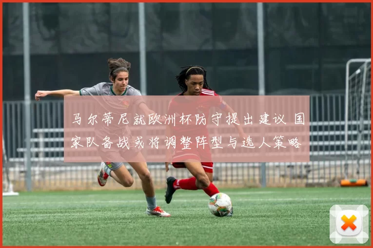 马尔蒂尼就欧洲杯防守提出建议 国家队备战或将调整阵型与选人策略