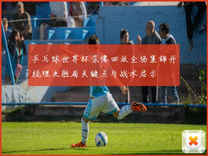 乒乓球世界杯录像回放全场集锦并梳理决胜局关键点与战术启示