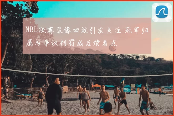 NBL联赛录像回放引发关注 冠军归属与争议判罚成后续看点