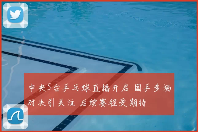 中央5台乒乓球直播开启 国乒多场对决引关注 后续赛程受期待