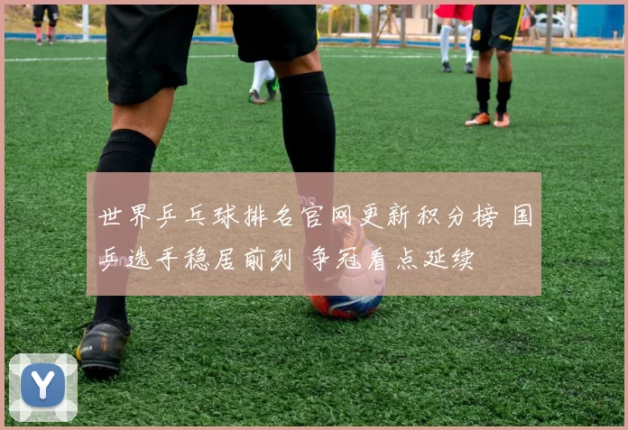 世界乒乓球排名官网更新积分榜 国乒选手稳居前列 争冠看点延续