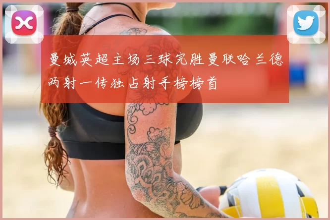 曼城英超主场三球完胜曼联哈兰德两射一传独占射手榜榜首