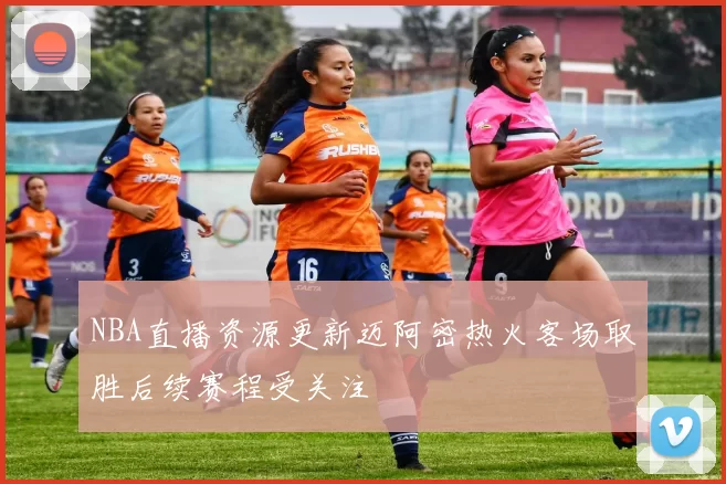 NBA直播资源更新迈阿密热火客场取胜后续赛程受关注