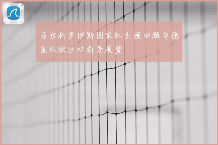 马尔科罗伊斯国家队生涯回顾与德国队欧洲杯前景展望