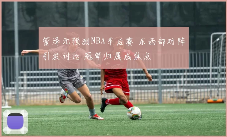 管泽元预测NBA季后赛 东西部对阵引发讨论 冠军归属成焦点