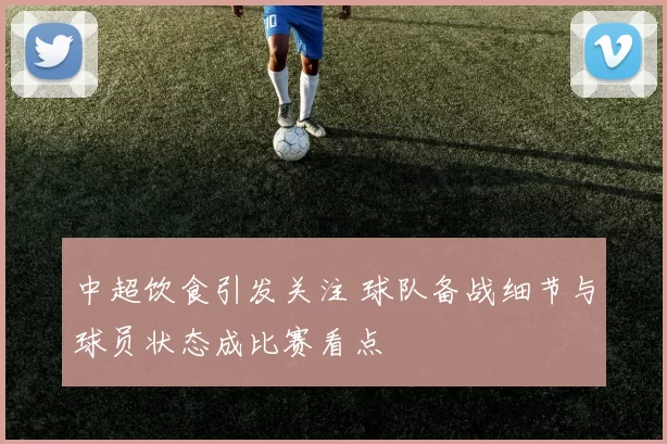 中超饮食引发关注 球队备战细节与球员状态成比赛看点