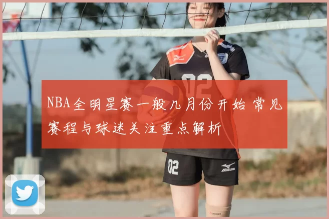 NBA全明星赛一般几月份开始 常见赛程与球迷关注重点解析