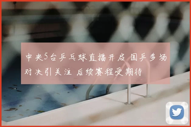 中央5台乒乓球直播开启 国乒多场对决引关注 后续赛程受期待