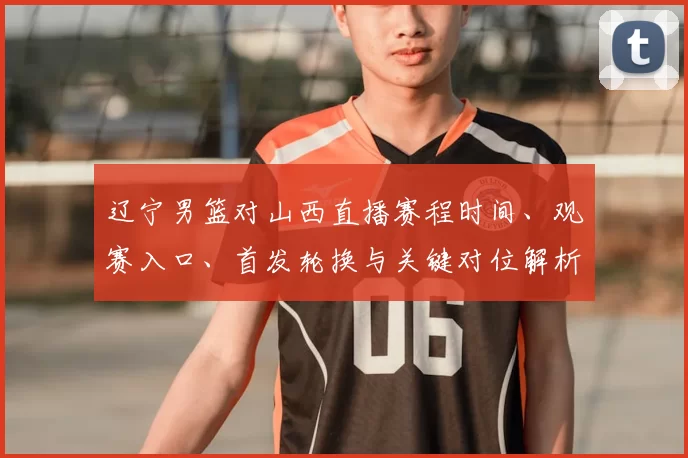 辽宁男篮对山西直播赛程时间、观赛入口、首发轮换与关键对位解析