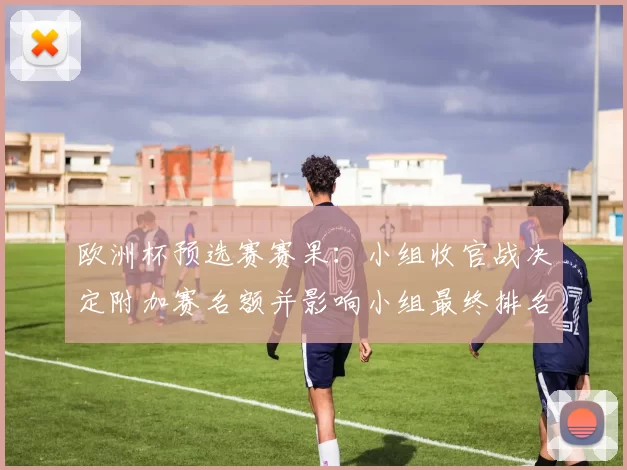 欧洲杯预选赛赛果：小组收官战决定附加赛名额并影响小组最终排名