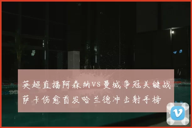 英超直播阿森纳vs曼城争冠关键战萨卡伤愈首发哈兰德冲击射手榜
