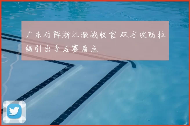 广东对阵浙江激战收官 双方攻防拉锯引出季后赛看点