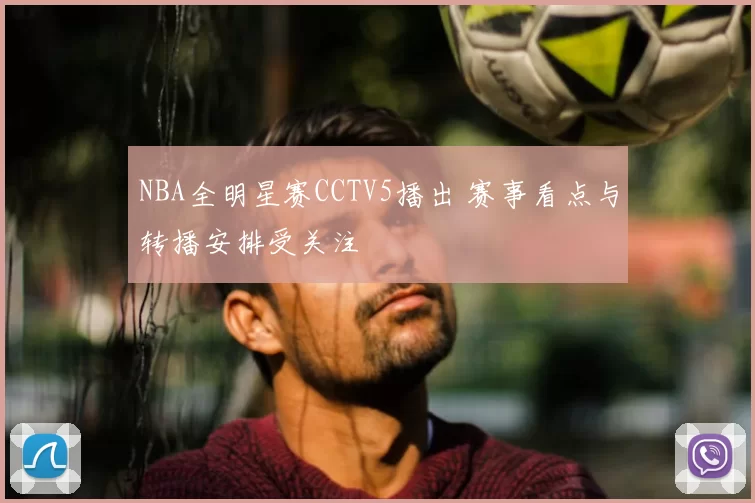 NBA全明星赛CCTV5播出 赛事看点与转播安排受关注