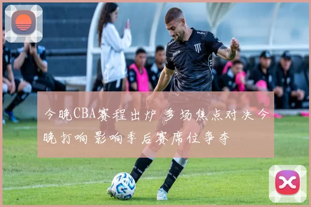 今晚CBA赛程出炉 多场焦点对决今晚打响 影响季后赛席位争夺