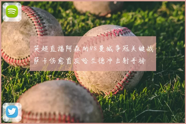 英超直播阿森纳vs曼城争冠关键战萨卡伤愈首发哈兰德冲击射手榜