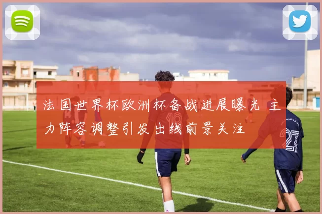 法国世界杯欧洲杯备战进展曝光 主力阵容调整引发出线前景关注