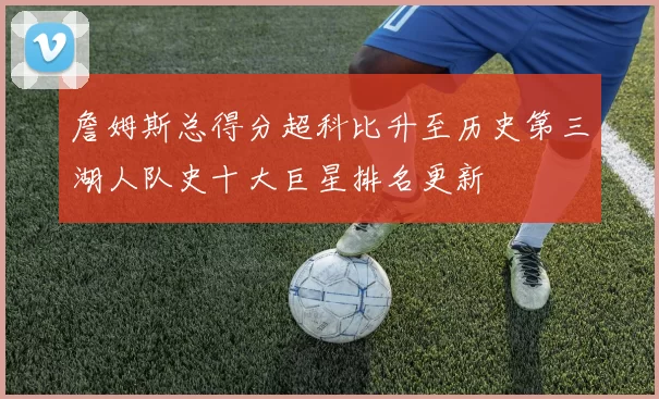 詹姆斯总得分超科比升至历史第三湖人队史十大巨星排名更新