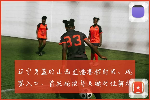 辽宁男篮对山西直播赛程时间、观赛入口、首发轮换与关键对位解析