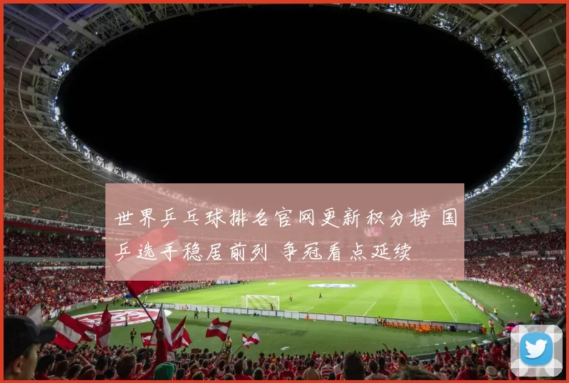 世界乒乓球排名官网更新积分榜 国乒选手稳居前列 争冠看点延续