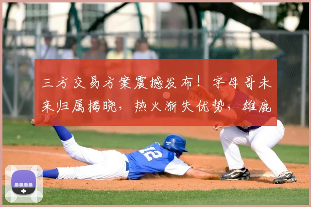 三方交易方案震撼发布!字母哥未来归属揭晓,热火渐失优势,雄鹿迎来大翻盘_1_CBA_NBA