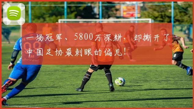 一场冠军、5800万深耕,却撕开了中国足协最刺眼的偏见!